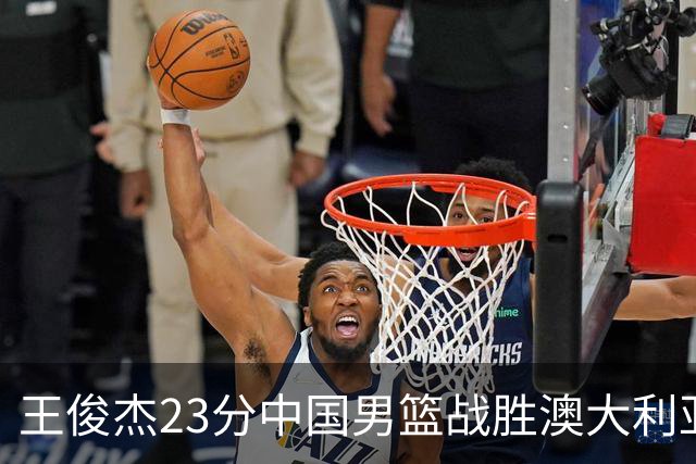 王俊杰23分中国男篮战胜澳大利亚，崔永熙12分正在归来